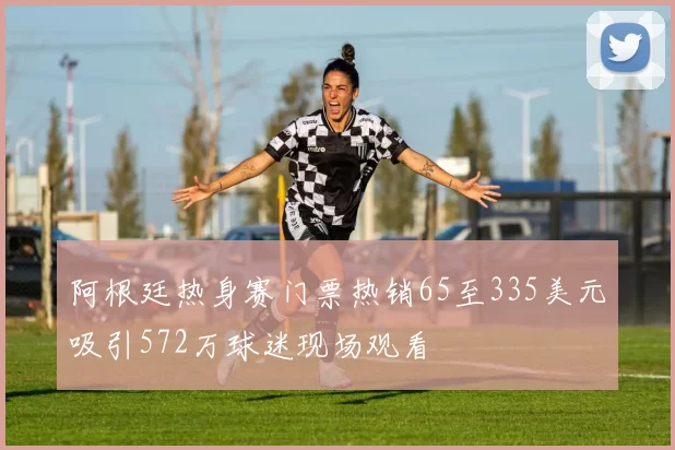 阿根廷热身赛门票热销65至335美元吸引572万球迷现场观看