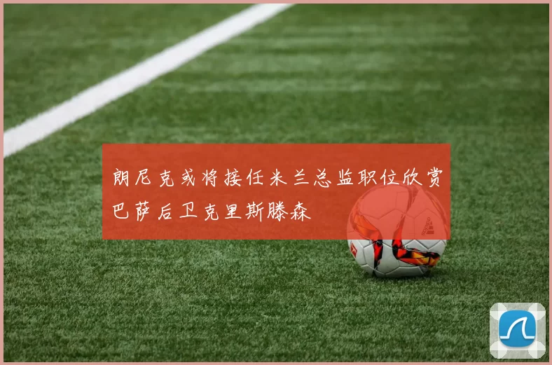 朗尼克或将接任米兰总监职位欣赏巴萨后卫克里斯滕森