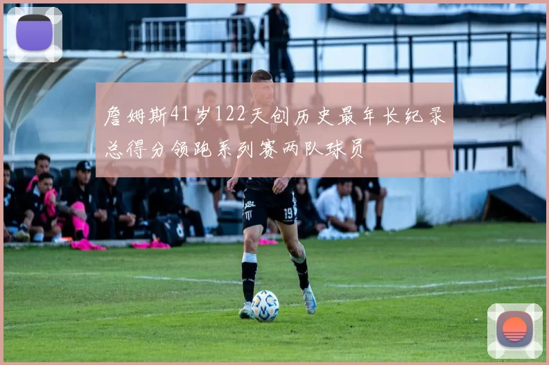 詹姆斯41岁122天创历史最年长纪录总得分领跑系列赛两队球员