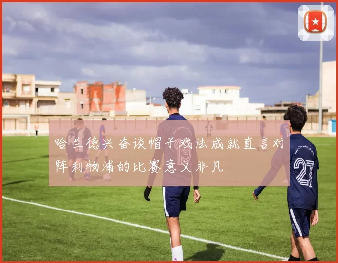 哈兰德兴奋谈帽子戏法成就直言对阵利物浦的比赛意义非凡
