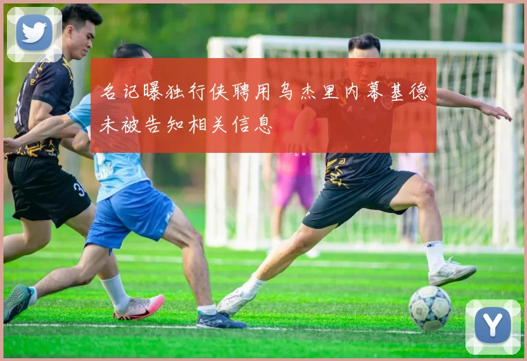 名记曝独行侠聘用乌杰里内幕基德未被告知相关信息