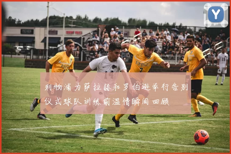 利物浦为萨拉赫和罗伯逊举行告别仪式球队训练前温情瞬间回顾
