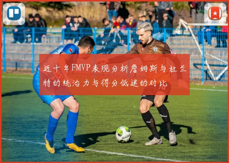 近十年FMVP表现分析詹姆斯与杜兰特的统治力与得分低迷的对比