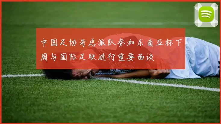 中国足协考虑派队参加东南亚杯下周与国际足联进行重要面谈