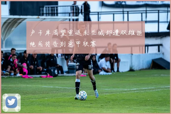 卢卡库渴望重返米兰城却遭双雄拒绝或将告别意甲联赛