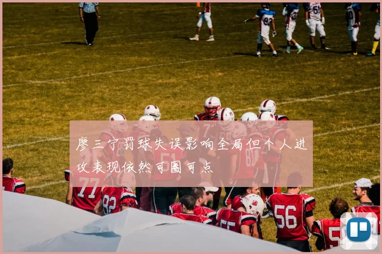 廖三宁罚球失误影响全局但个人进攻表现依然可圈可点