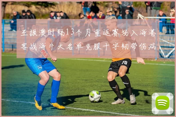 王振澳时隔13个月重返赛场入海港客战海牛大名单克服十字韧带伤病挑战